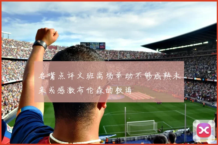 名嘴点评文班离场举动不够成熟未来或感激布伦森的教诲