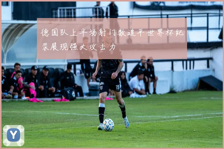 德国队上半场射门数追平世界杯纪录展现强大攻击力
