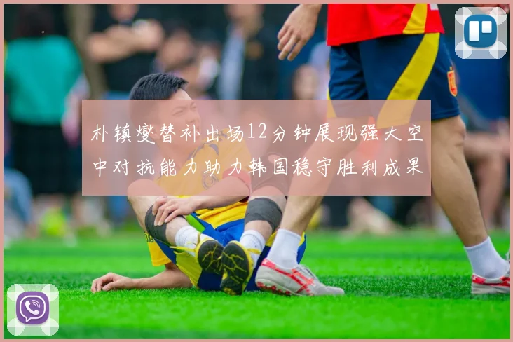 朴镇燮替补出场12分钟展现强大空中对抗能力助力韩国稳守胜利成果