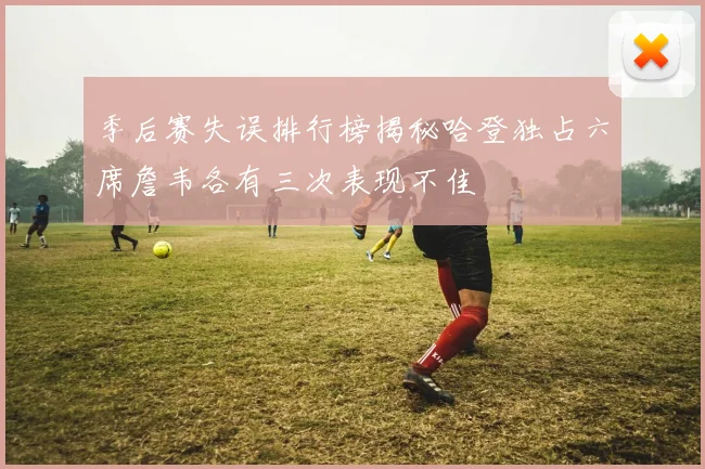 季后赛失误排行榜揭秘哈登独占六席詹韦各有三次表现不佳