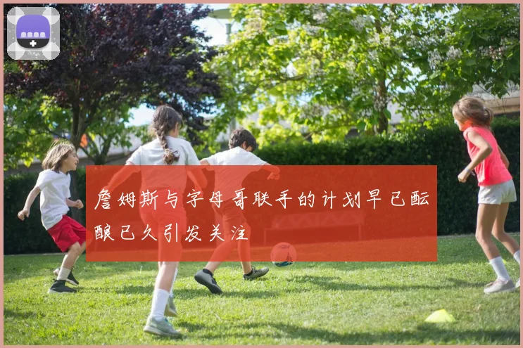 詹姆斯与字母哥联手的计划早已酝酿已久引发关注