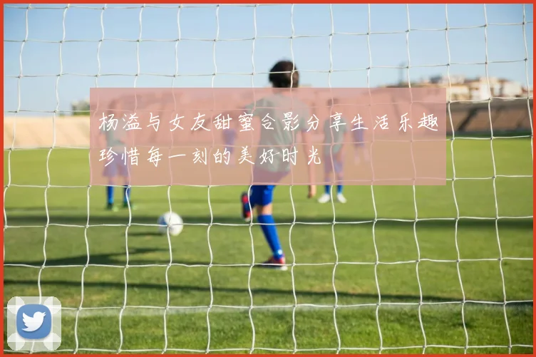 杨溢与女友甜蜜合影分享生活乐趣珍惜每一刻的美好时光