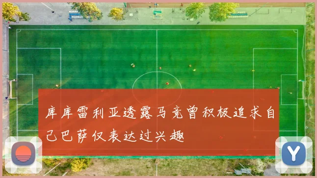 库库雷利亚透露马竞曾积极追求自己巴萨仅表达过兴趣