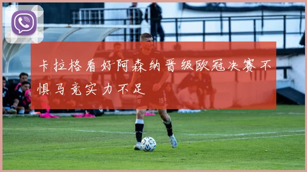卡拉格看好阿森纳晋级欧冠决赛不惧马竞实力不足