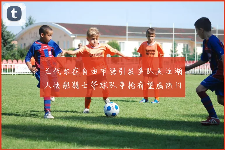 兰代尔在自由市场引发多队关注湖人快船骑士等球队争抢有望成热门球员