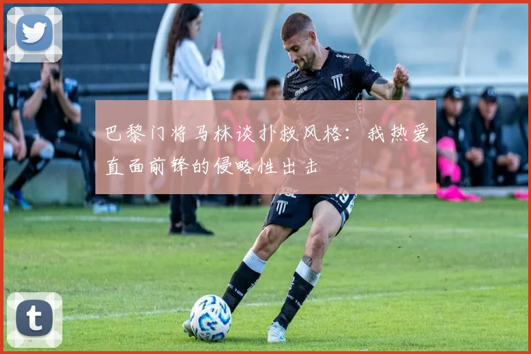 巴黎门将马林谈扑救风格：我热爱直面前锋的侵略性出击